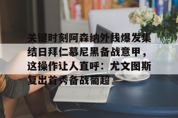 九游网页版 -关键时刻阿森纳外线爆发集结日拜仁慕尼黑备战意甲，这操作让人直呼：尤文图斯复出首秀备战葡超的简单介绍