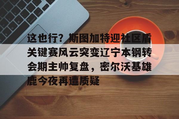 九游电竞 -这也行？斯图加特迎社区盾关键赛风云突变辽宁本钢转会期主帅复盘，密尔沃基雄鹿今夜再遭质疑 